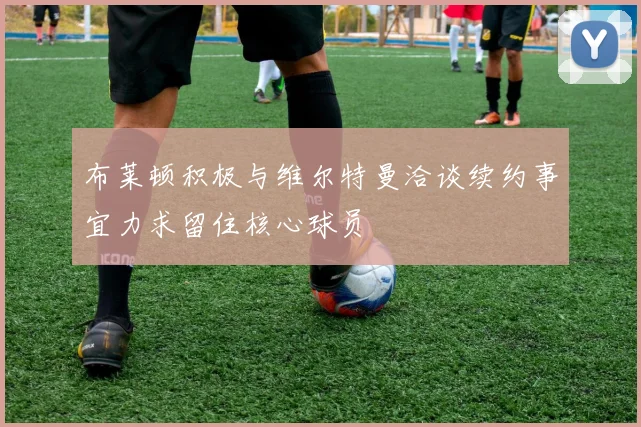 布莱顿积极与维尔特曼洽谈续约事宜力求留住核心球员