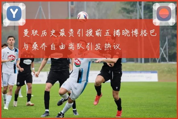 曼联历史最贵引援前五揭晓博格巴与桑乔自由离队引发热议