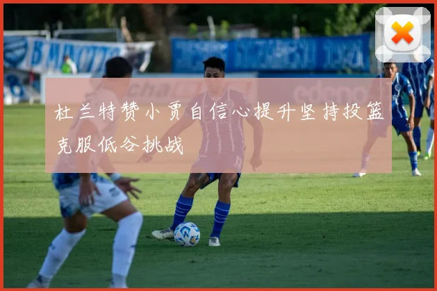 杜兰特赞小贾自信心提升坚持投篮克服低谷挑战
