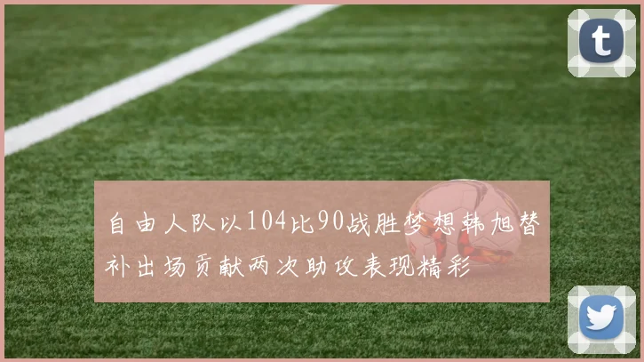 自由人队以104比90战胜梦想韩旭替补出场贡献两次助攻表现精彩