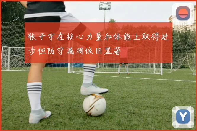 张子宇在核心力量和体能上取得进步但防守漏洞依旧显著