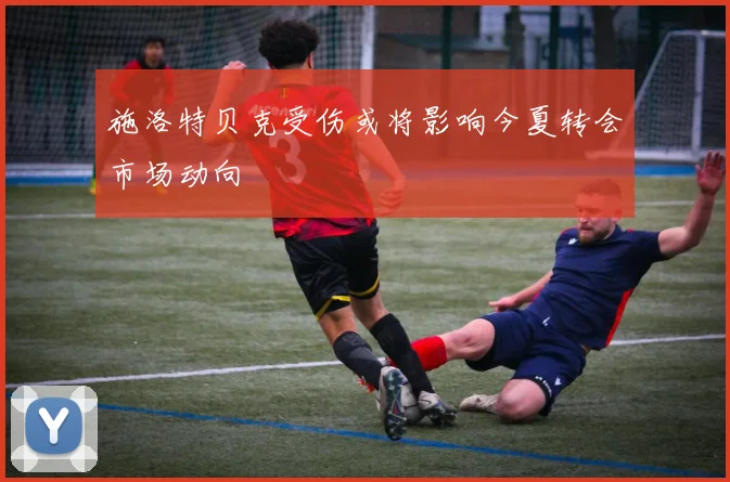 施洛特贝克受伤或将影响今夏转会市场动向
