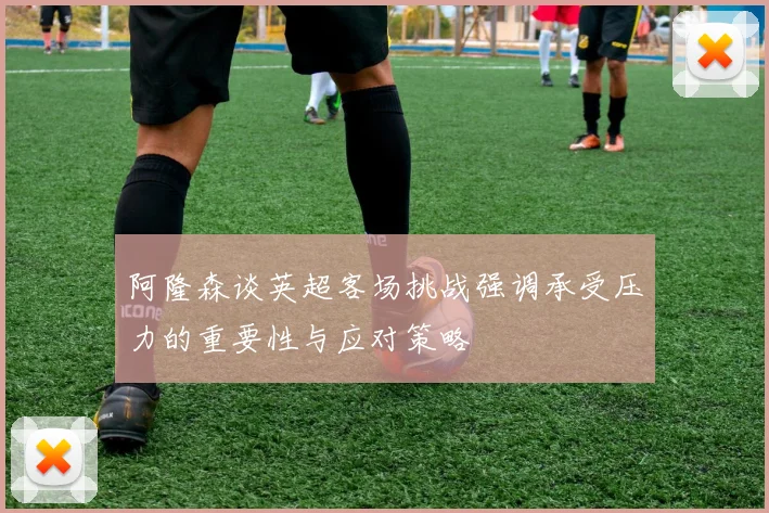 阿隆森谈英超客场挑战强调承受压力的重要性与应对策略