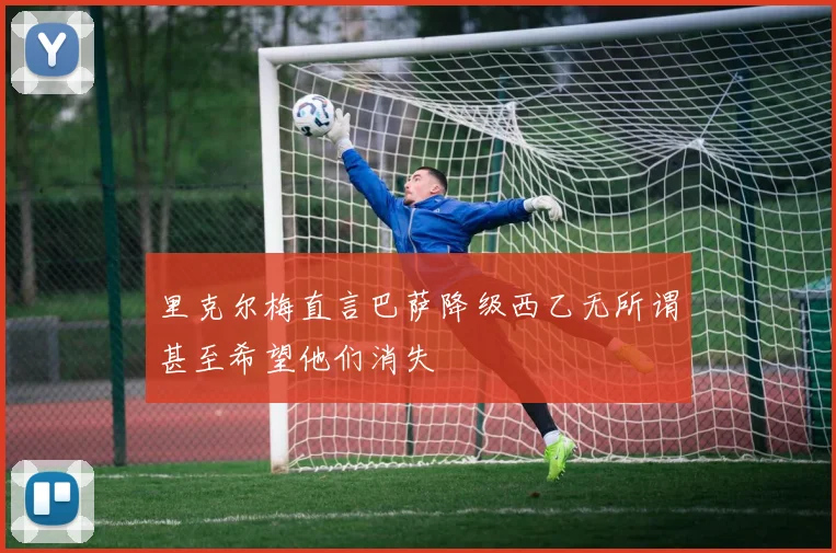 里克尔梅直言巴萨降级西乙无所谓甚至希望他们消失