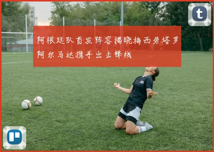 阿根廷队首发阵容揭晓梅西劳塔罗阿尔马达携手出击锋线