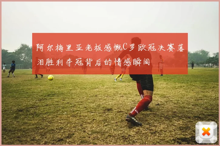 阿尔梅里亚老板感慨C罗欧冠决赛落泪胜利夺冠背后的情感瞬间