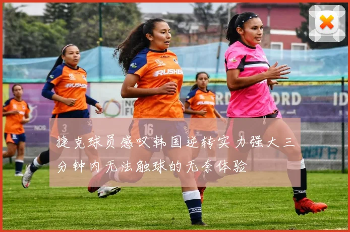 捷克球员感叹韩国逆转实力强大三分钟内无法触球的无奈体验