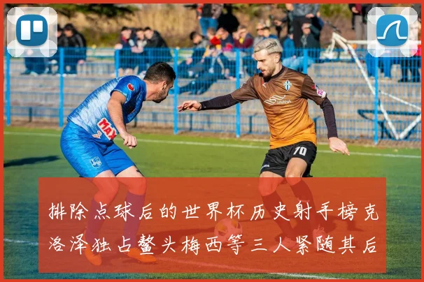 排除点球后的世界杯历史射手榜克洛泽独占鳌头梅西等三人紧随其后