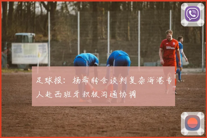 足球报：杨希转会谈判复杂海港专人赴西班牙积极沟通协调