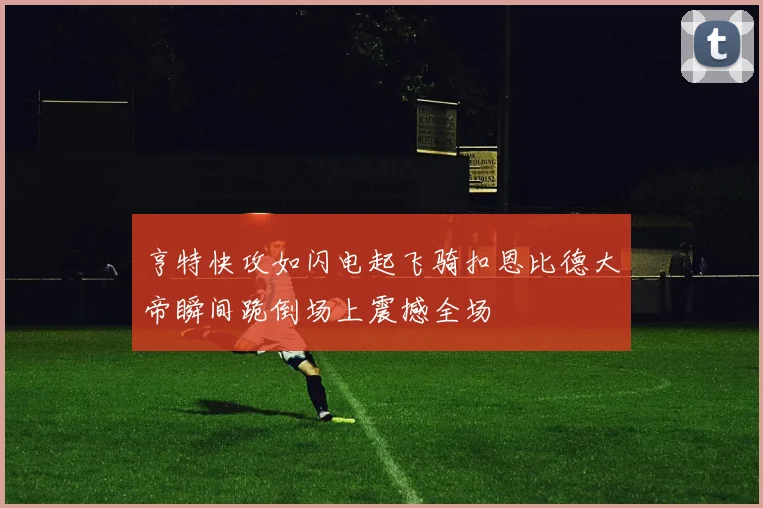 亨特快攻如闪电起飞骑扣恩比德大帝瞬间跪倒场上震撼全场