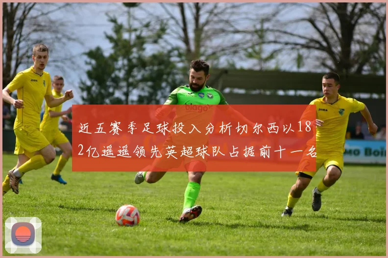 近五赛季足球投入分析切尔西以182亿遥遥领先英超球队占据前十一名