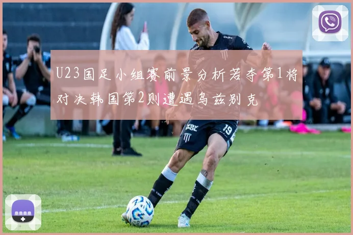 U23国足小组赛前景分析若夺第1将对决韩国第2则遭遇乌兹别克