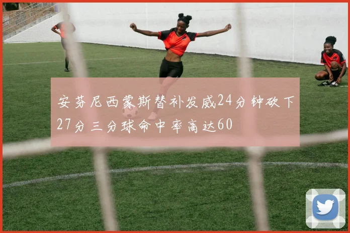 安芬尼西蒙斯替补发威24分钟砍下27分三分球命中率高达60
