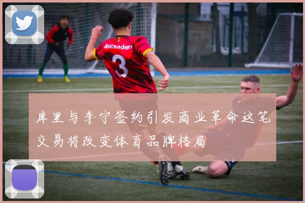 库里与李宁签约引发商业革命这笔交易将改变体育品牌格局