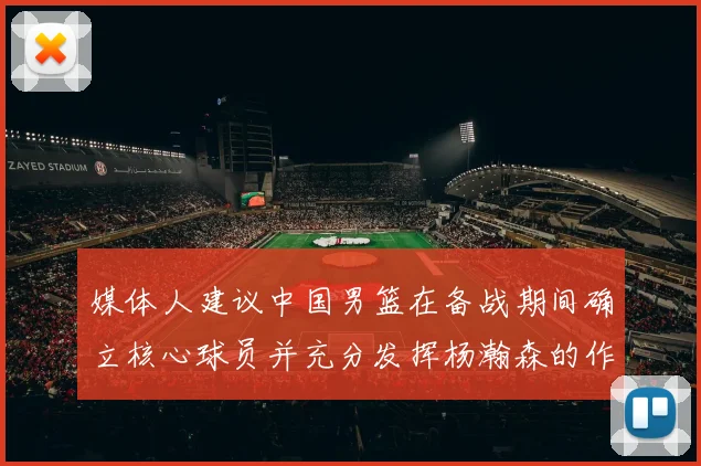媒体人建议中国男篮在备战期间确立核心球员并充分发挥杨瀚森的作用