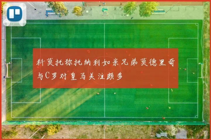 科莫托称托纳利如亲兄弟莫德里奇与C罗对皇马关注颇多
