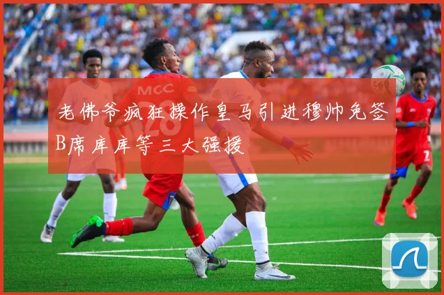 老佛爷疯狂操作皇马引进穆帅免签B席库库等三大强援