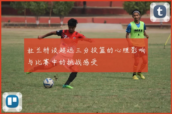 杜兰特谈超远三分投篮的心理影响与比赛中的挑战感受