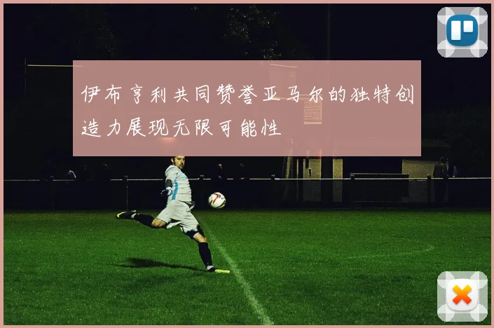 伊布亨利共同赞誉亚马尔的独特创造力展现无限可能性