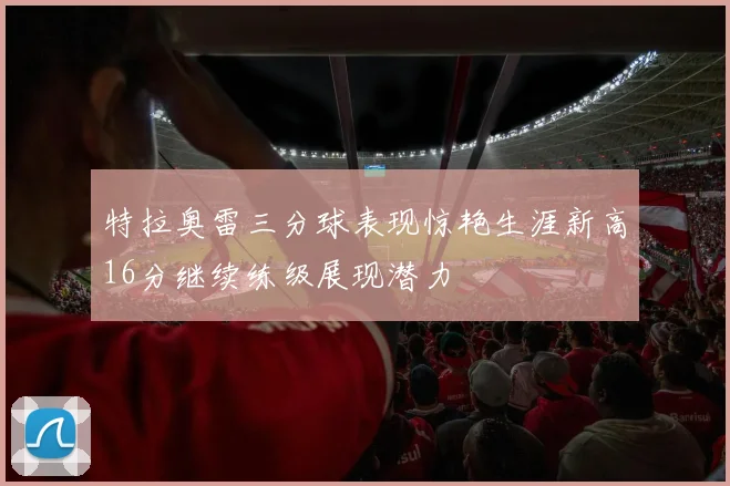 特拉奥雷三分球表现惊艳生涯新高16分继续练级展现潜力